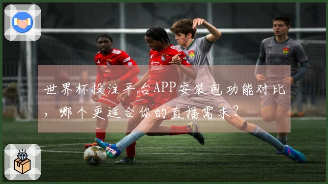 世界杯投注平台APP安装包功能对比，哪个更适合你的直播需求？