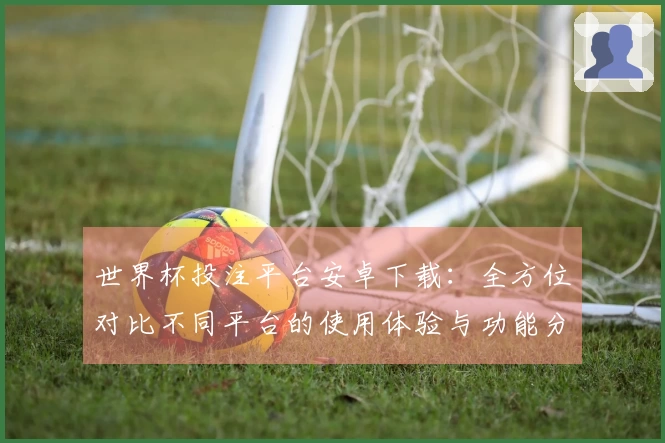 世界杯投注平台安卓下载:全方位对比不同平台的使用体验与功能分析