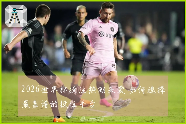 2026世界杯投注热潮来袭 如何选择最靠谱的投注平台