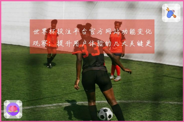 世界杯投注平台官方网站功能变化观察：提升用户体验的几大关键更新