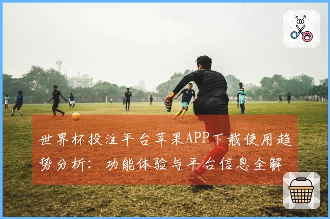 世界杯投注平台苹果APP下载使用趋势分析:功能体验与平台信息全解析